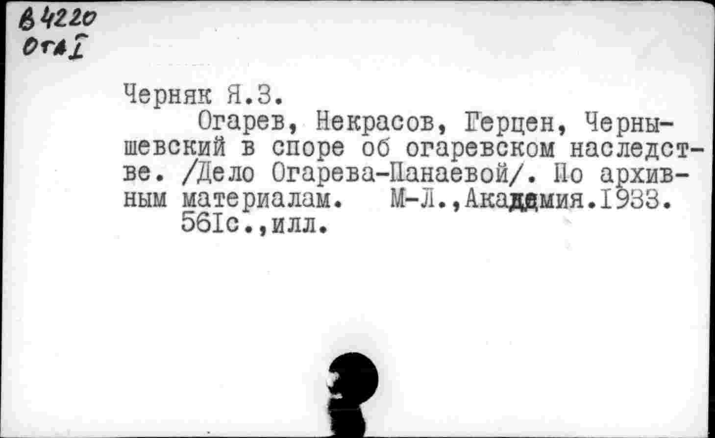 ﻿6422с?
Черняк Я.З.
Огарев, Некрасов, Герцен, Чернышевский в споре об огаревском наследст ве. /Дело Огарева-Панаевой/. По архивным материалам. М-Л.,Академия.1933.
561с.,илл.